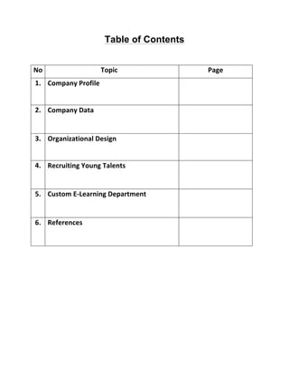 Table of Contents
No	
   	
   Topic	
   Page	
  
1.	
   Company	
  Profile	
   	
  
2.	
   Company	
  Data	
   	
  
3.	
   Organizational	
  Design	
   	
  
4.	
   Recruiting	
  Young	
  Talents	
   	
  
5.	
   Custom	
  E-­‐Learning	
  Department	
   	
  
6.	
  	
   References	
   	
  
	
  
 