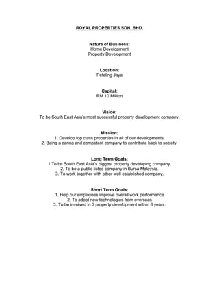 ROYAL PROPERTIES SDN. BHD.
Nature of Business:
Home Development
Property Development
Location:
Petaling Jaya
Capital:
RM 10 Million
Vision:
To be South East Asia’s most successful property development company.
Mission:
1. Develop top class properties in all of our developments.
2. Being a caring and competent company to contribute back to society.
Long Term Goals:
1.To be South East Asia’s biggest property developing company.
2. To be a public listed company in Bursa Malaysia.
3. To work together with other well established company.
Short Term Goals:
1. Help our employees improve overall work performance
2. To adopt new technologies from overseas
3. To be involved in 3 property development within 8 years.
 