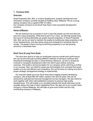 1. Company Data
Overview
Royal Properties Sdn. Bhd. is a home development, property development and
renovation company currently situated at Petaling Jaya, Malaysia. We as a young
startup company has a capital of RM 10 million.
Our company envisions to be South East Asia’s most successful development
company.
Vision & Mission
We are looking to be successful in such a way that people can find and discover
new and unique properties. While that is part of our vision, we still help people enjoy
the luxury of owning affordable yet quality assured properties. In Royal Properties
Sdn. Bhd, we try our best to maintain the quality by building top class properties in all
of our developments, and also being caring and competent to contribute back to
society. The passion that is driving us will bring prosperity to our fast growing
economy in Southeast Asia.
Short Term & Long Term Goals
The short term goal is to help our employees improve overall work performance,
this can be done through providing different methods of training to enhance their
theoretical knowledge but also in critical thinking. Moreover, we aim to at least be
involved in 3 property development within the next 8 years before venturing
overseas. This builds a strong foundation for our company which will bring us further
in our success. Also, we intend to adopt new technologies from overseas that would
enable us to be cost efficient and competitive, this can be done by making sure that a
proper strategic management strategy is implemented.
Our long term goals are to be South East Asia’s biggest property developing
company, with at least RM 750 million capital in the next 20 years, this can be
achieved by well-planned financial management by top managers. We also intend to
work together with other well established company to produce high quality
developments. This will enable us to complete projects that would otherwise not be
possible without the help of other established firms. We also aim to be a public listed
company in Bursa Malaysia, this will help us grow even further and be a big
contributing company in Malaysia.
 