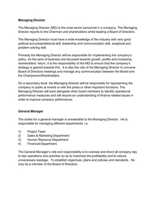 Managing Director
The Managing Director (MD) is the most senior personnel in a company. The Managing
Director reports to the Chairman and shareholders whilst leading a Board of Directors.
The Managing Director must have a wide knowledge of the industry with very good
political and presentational skill, leadership and communication skill, analytical and
problem solving skill.
Primarily the Managing Director will be responsible for implementing the company’s
policy. As the aims of business are focussed towards growth, profits and increasing
shareholders’ return, it is the responsibility of the MD to ensure that the company’s
strategy is geared towards this. It is also the role of the Managing Director to convene
Board of Directors meetings and manage any communication between the Board and
the Chairperson/Shareholders.
On a secondary level, the Managing Director will be responsible for representing the
company in public at events or with the press or other important functions. The
Managing Director will work alongside other board members to identify operational
performance measures and will require an understanding of finance related issues in
order to improve company performance.
General Manager
The duties for a general manager is answerable to the Managing Director. He is
responsible for managing different departments’ i.e.
1) Project Team
2) Sales & Marketing Department
3) Human Resource Department
4) Financial Department.
The General Manager‘s role and responsibility is to oversee and direct all company day
to day operations and activities so as to maximise the profitability and to reduce
unnecessary wastage. To establish objectives, plans and policies and standards. He
may be a member of the Board of Directors.
 