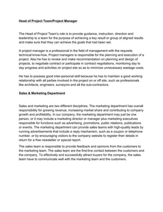 Head of Project Team/Project Manager
The Head of Project Team’s role is to provide guidance, instruction, direction and
leadership to a team for the purpose of achieving a key result or group of aligned results
and make sure that they can achieve the goals that had been set.
A project manager is a professional in the field of management with the requisite
technical know-how. Project managers is responsible for the planning and execution of a
project. Also he has to review and make recommendation on planning and design of
projects, to negotiate contract or participate in contract negotiations, monitoring day to
day progress and activities on project site so as to minimize unnecessary wastage costs.
He has to possess good inter-personal skill because he has to maintain a good working
relationship with all parties involved in the project on or off site, such as professionals
like architects, engineers, surveyors and all the sub-contractors.
Sales & Marketing Department
Sales and marketing are two different disciplines. The marketing department has overall
responsibility for growing revenue, increasing market share and contributing to company
growth and profitability. In our company, the marketing department may just be one
person, or it may include a marketing director or manager plus marketing executives
responsible for functions such as advertising, promotions, public relations, publications
or events. The marketing department can provide sales teams with high-quality leads by
running advertisements that include a reply mechanism, such as a coupon or telephone
number, or by encouraging visitors to the company website to register their details in
return for a free newsletter or special report.
The sales team is responsible to provide feedback and opinions from the customers to
the marketing team. The sales team are the first-line contact between the customers and
the company. To effectively and successfully attract buyers for the company, the sales
team have to communicate well with the marketing team and the customers.
 