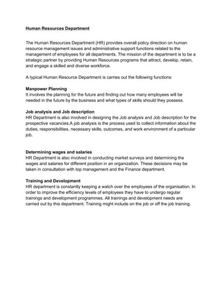 Human Resources Department
The Human Resources Department (HR) provides overall policy direction on human
resource management issues and administrative support functions related to the
management of employees for all departments. The mission of the department is to be a
strategic partner by providing Human Resources programs that attract, develop, retain,
and engage a skilled and diverse workforce.
A typical Human Resource Department is carries out the following functions:
Manpower Planning
It involves the planning for the future and finding out how many employees will be
needed in the future by the business and what types of skills should they possess.
Job analysis and Job description
HR Department is also involved in designing the Job analysis and Job description for the
prospective vacancies.A job analysis is the process used to collect information about the
duties, responsibilities, necessary skills, outcomes, and work environment of a particular
job.
Determining wages and salaries
HR Department is also involved in conducting market surveys and determining the
wages and salaries for different position in an organization. These decisions may be
taken in consultation with top management and the Finance department.
Training and Development
HR department is constantly keeping a watch over the employees of the organisation. In
order to improve the efficiency levels of employees they have to undergo regular
trainings and development programmes. All trainings and development needs are
carried out by this department. Training might include on the job or off the job training.
 