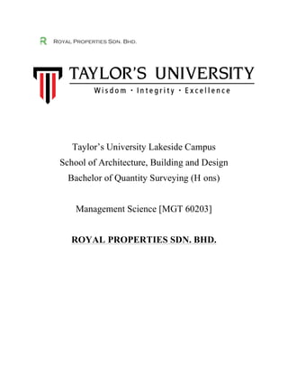 Royal Properties Sdn. Bhd.
Taylor’s University Lakeside Campus
School of Architecture, Building and Design
Bachelor of Quantity Surveying (H ons)
Management Science [MGT 60203]
ROYAL PROPERTIES SDN. BHD.
	
  
	
  
	
  
	
  
	
  
	
  
	
  
	
  
	
   	
  
	
  
	
  
 