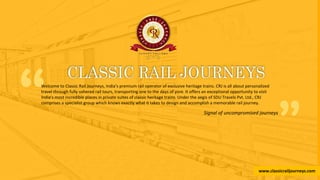 www.classicrailjourneys.com
“Welcome to Classic Rail Journeys, India’s premium rail operator of exclusive heritage trains. CRJ is all about personalized
travel through fully ushered rail tours, transporting one to the days of yore. It offers an exceptional opportunity to visit
India’s most incredible places in private suites of classic heritage trains. Under the aegis of SDU Travels Pvt. Ltd., CRJ
comprises a specialist group which knows exactly what it takes to design and accomplish a memorable rail journey.
”Signal of uncompromised journeys
www.classicrailjourneys.com
 