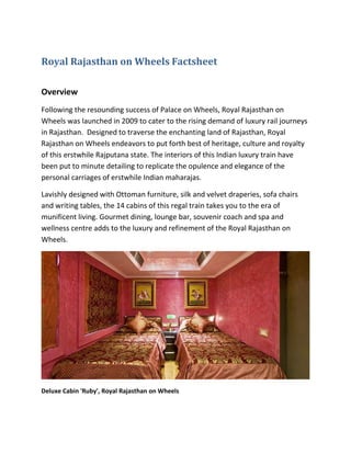 Royal Rajasthan on Wheels Factsheet

Overview
Following the resounding success of Palace on Wheels, Royal Rajasthan on
Wheels was launched in 2009 to cater to the rising demand of luxury rail journeys
in Rajasthan. Designed to traverse the enchanting land of Rajasthan, Royal
Rajasthan on Wheels endeavors to put forth best of heritage, culture and royalty
of this erstwhile Rajputana state. The interiors of this Indian luxury train have
been put to minute detailing to replicate the opulence and elegance of the
personal carriages of erstwhile Indian maharajas.

Lavishly designed with Ottoman furniture, silk and velvet draperies, sofa chairs
and writing tables, the 14 cabins of this regal train takes you to the era of
munificent living. Gourmet dining, lounge bar, souvenir coach and spa and
wellness centre adds to the luxury and refinement of the Royal Rajasthan on
Wheels.




Deluxe Cabin 'Ruby', Royal Rajasthan on Wheels
 