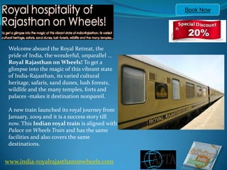 Book Now




 Welcome aboard the Royal Retreat, the
 pride of India, the wonderful, unparallel ...
 Royal Rajasthan on Wheels! To get a
 glimpse into the magic of this vibrant state
 of India-Rajasthan, its varied cultural
 heritage, safaris, sand dunes, lush forests,
 wildlife and the many temples, forts and
 palaces -makes it destination nonpareil.

 A new train launched its royal journey from
 January, 2009 and it is a success story till
 now. This Indian royal train is aligned with
 Palace on Wheels Train and has the same
 facilities and also covers the same
 destinations.


www.india-royalrajasthanonwheels.com
 