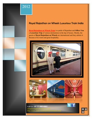 2012
         Royal Rajasthan On Wheels Schedule & Route Map


Wedding Packages             Beach Wedding

                                                             Located on the banks of
                             Beach Wedding
                     Royal Rajasthan on Wheels Luxurious in the Indian
                                                             Yamuna River Train India
                                                             state of the Uttar Pradesh,
                                                             Agra id most ancient and
                                                             romantic city.
                     Royal Rajasthan on Wheels Train is a pride of Rajasthan and Offers You
                     a Luxurious Trip of various destinations in the lap of luxury. Mostly, the
                     guests of Royal Rajasthan on Wheels are international and they admire it
                     because of its warm and great hospitality. The cosmopolitan city is the
                             Kerala                             gateway of India and is reputed
                                                                as national capital.




                                                               Goa is situated on the South
                             Goa                               Western part of India.




                                                               Rajasthan's beautiful Pink City
                                                               Jaipur, was the stronghold of a
                                                               clan of rulers whose three hill
                                                               forts and series of palaces in
                             Andaman                           the city are important
                                                               attractions.


                                                               Mumbai India, is famous for
                             Lakshadweep                       its chaotic streets. For bargains
                                                               and people-watching, outdoor
                                                               bazaars top the list of
                                                               attractions.



                   Call Us: +91 11 49814981
                   info@heritageindiajourneys.com
                   http://www.india-royalrajasthanonwheels.com/
 