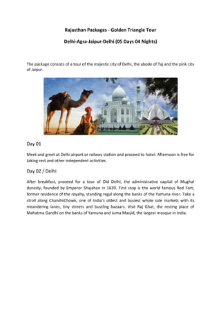 Rajasthan Packages - Golden Triangle Tour

                     Delhi-Agra-Jaipur-Delhi (05 Days 04 Nights)



The package consists of a tour of the majestic city of Delhi, the abode of Taj and the pink city
of Jaipur.




Day 01

Meet and greet at Delhi airport or railway station and proceed to hotel. Afternoon is free for
taking rest and other independent activities.

Day 02 / Delhi

After breakfast, proceed for a tour of Old Delhi, the administrative capital of Mughal
dynasty, founded by Emperor Shajahan in 1639. First stop is the world famous Red Fort,
former residence of the royalty, standing regal along the banks of the Yamuna river. Take a
stroll along ChandniChowk, one of India’s oldest and busiest whole sale markets with its
meandering lanes, tiny streets and bustling bazaars. Visit Raj Ghat, the resting place of
Mahatma Gandhi on the banks of Yamuna and Juma Masjid, the largest mosque in India.
 
