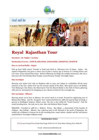 MEMORABLE INDIA
8/22 |Lower Ground Floor |South Patel Nagar |Pillar No.181 |Near Metro Parking |New Delhi-08
E-mail : info@memorableindia.com
www.memorableindia.com
Royal Rajasthan Tour
Duration : 08 Nights / 09 Days
Destination Covers: JAIPUR, BIKANER, JAISALMER, JODHPUR, UDAIPUR
Day 01 :Arrival Delhi - Jaipur
Pick up from Delhi arport. Transfer to hotel and check in. Afternoon tour of Jaipur . Jaipur - the
capital of Rajasthan was given a colour coat of pink a century ago in honour of a visiting Prince and
ever since, it has retained this colour . Built by Maharaja Jai Singh, the notable astronomer, this city is
260 years old. Visit Sisodiya Rani Temple, Laxmi Narayan Temple. Overnight Jaipur.
Day 02:Jaipur
Morning visit Amber Fort with an Elephant ride( at extra cost subject to availability) till the main
entrance of the fort. Amber Fort was the ancient capital of the State. After photo stop at Jal Mahal,
Visit Maharaja's City Palace, the Observatory Visit the Sheesh Mahal or the Hall of Victory glittering
with mirrors. Evening free for shopping on own. Return to hotel for the overnight stay.
Day 03:Jaipur - Bikaner
Morning check out & drive to Bikaner. On arrival check in at hotel. Proceed for sightseeing tour of
Bikaner.Rao Bikaji, visit the Junagarh Fort, constructed between 1588 and 1593 by Raja Jai Singh, a
general in theMoghul Emperor Akbar's army. The city is also called the "Camel Country". Visit the
camel-breeding farm - the only one in Asia. Also visit theKarni Mata Temple.
BIKANER - Founded in 1488 by a Rathore Prince, Rao Bikaji , a descendant of the founder of
Jodhpur, Rao Jodhaji , Bikaner has a glorious past to tell. Situated in the north of Rajasthan, the
walled city of Bikaner is famous for its sky touching forts, camel safaris, citadels and the well-known
camel festival. Overnight at Bikaner hotel
 