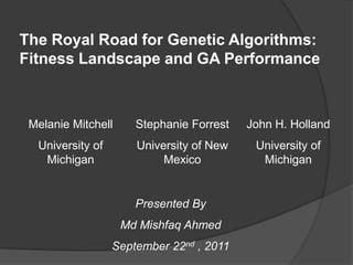 The Royal Road for Genetic Algorithms: Fitness Landscape and GA Performance Melanie Mitchell University of Michigan Stephanie Forrest University of New Mexico John H. Holland University of Michigan Presented By Md Mishfaq Ahmed September 22nd , 2011 