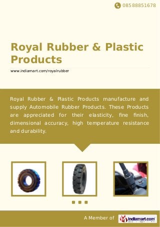 08588851678
A Member of
Royal Rubber & Plastic
Products
www.indiamart.com/royalrubber
Royal Rubber & Plastic Products manufacture and
supply Automobile Rubber Products. These Products
are appreciated for their elasticity, ﬁne ﬁnish,
dimensional accuracy, high temperature resistance
and durability.
 