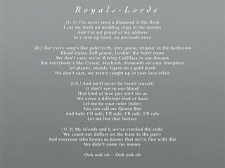R o y a l s - L o r d e
[V. 1] I've never seen a diamond in the flesh
I cut my teeth on wedding rings in the movies
And I'm not proud of my address
In a torn-up town, no postcode envy
[Br.] But every song's like gold teeth, grey goose, trippin' in the bathroom
Blood stains, ball gowns, trashin' the hotel room
We don't care, we're driving Cadillacs in our dreams
But everybody's like Cristal, Maybach, diamonds on your timepiece
Jet planes, islands, tigers on a gold leash
We don't care, we aren't caught up in your love affair
[Ch.] And we'll never be royals (royals)
It don't run in our blood
That kind of luxe just ain't for us
We crave a different kind of buzz
Let me be your ruler (ruler)
You can call me Queen Bee
And baby I'll rule, I'll rule, I'll rule, I'll rule
Let me live that fantasy
[V. 2] My friends and I, we've cracked the code
We count our dollars on the train to the party
And everyone who knows us knows that we're fine with this
We didn't come for money
Ooh ooh oh ~ Ooh ooh oh
 
