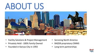ABOUT US
• Facility Solutions & Project Management
• Privately Held - 100% Family Owned
• Founded in Kansas City in 1993
• Servicing North America
• RAZOR proprietary CMMS
• Long term partnerships
 