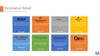 Destination Retail
Where the in-store experience is key
American luxury lifestyle brand which
specializes in watches, bicycles, and
leather goods among other items
Since 2016
U.S. based manufacturer of premium
men’s footwear and accessories.
Since 2015
Committed to providing top quality
outdoor clothing and bags. Building on a
heritage of guaranteed quality since
1897
Since 2016
Browse Hallmark greeting cards,
gifts, ornaments and the full
selection of personalized books and
personalized cards
Since 1993
100+ years of diamonds, jewels, wedding
rings, engagement rings & more
Since 2010
Stylish, luxurious & comfortable
women's clothes for every size
Since 2011
Clothing with character. Distinctive
furniture. Unexpected home décor.
Handmade artisan jewelry.
Since 2013
High-end fly fishing, hunting and
sporting goods
Since 2015
 