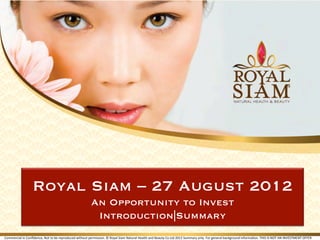 Royal Siam – 27 August 2012
                                                                                 An Opportunity to Invest
                                                                                  Introduction|Summary
Commercial	
  in	
  Conﬁdence,	
  Not	
  to	
  be	
  reproduced	
  without	
  permission.	
  ©	
  Royal	
  Siam	
  Natural	
  Health	
  and	
  Beauty	
  Co	
  Ltd	
  2012	
  Summary	
  only.	
  For	
  general	
  background	
  informaFon.	
  THIS	
  IS	
  NOT	
  AN	
  INVESTMENT	
  OFFER	
 