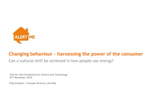 Changing behaviour - harnessing the power of the consumer
Can a cultural shift be achieved in how people use energy?


Talk for the Foundation for Science and Technology
24th November 2010

Pilgrim Beart – Founder Director, AlertMe
 
