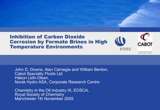Inhibition of Carbon Dioxide
Corrosion by Formate Brines in High
Temperature Environments
John D. Downs, Alan Carnegie and William Benton,
Cabot Specialty Fluids Ltd
Håkon Leth-Olsen,
Norsk Hydro ASA, Corporate Research Centre
Chemistry in the Oil Industry IX, EOSCA,
Royal Society of Chemistry
Manchester 1th November 2005
 