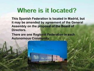 This Spanish Federation is located in Madrid, but
it may be amended by agreement of the General
Assembly on the proposal of the Board of
Directors.
There are one Regional Federation in each
Autonomous Community.
 