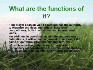 • The Royal Spanish Golf Federation has the authority
to organize activities and official State-level
competitions, both in a national and international
kinds.
• In addition, in coordination with the autonomous
federations, it will act in the general promotion of the
game of golf throughout the national territory.
• Exercises, among other issues, the sports
disciplinary responsibility in the terms established by
the law of sport, its statutes and internal regulations.
 