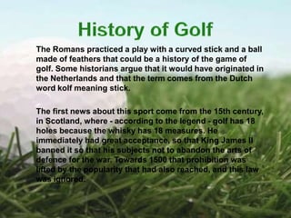 The Romans practiced a play with a curved stick and a ball
made of feathers that could be a history of the game of
golf. Some historians argue that it would have originated in
the Netherlands and that the term comes from the Dutch
word kolf meaning stick.

The first news about this sport come from the 15th century,
in Scotland, where - according to the legend - golf has 18
holes because the whisky has 18 measures. He
immediately had great acceptance, so that King James II
banned it so that his subjects not to abandon the arts of
defence for the war. Towards 1500 that prohibition was
lifted by the popularity that had also reached, and this law
was ignored.
 
