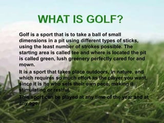 Golf is a sport that is to take a ball of small
dimensions in a pit using different types of sticks,
using the least number of strokes possible. The
starting area is called tee and where is located the pit
is called green, lush greenery perfectly cared for and
mown.
It is a sport that takes place outdoors, in nature, and
which requires so much effort as the player you want,
since it is he who sets their own pace, making it
stimulating or restful.
This sport can be played at any time of the year and at
any age.
 