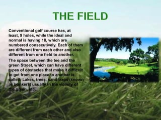 Conventional golf course has, at
least, 9 holes, while the ideal and
normal is having 18, which are
numbered consecutively. Each of them
are different from each other and also
different from one field to another.
The space between the tee and the
green Street, which can have different
types of obstacles that make it difficult
to get from one place to another is
called: Lakes, trees, sand traps (known
as bunkers) usually in the vicinity of
the green, etc.
 