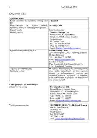 3 ΑΔΑ: ΒΙΗΔΒ-ΛΥΟ
1.3 Δραστική ουσία
Δραστική ουσία
Κοινή ονομασία της δραστικής ουσίας κατά
ISO
1-Decanol
Περιεκτικότητα της τεχνικά καθαρής
δραστικής ουσίας σε καθαρή δραστική ουσία
96 % (β/β) min
Χημική ομάδα λιπαρών αλκοολών
Παρασκευαστής Chemtura Europe Ltd
Kennet House, 4 Langley Quay,
Slough -SL3 6EH, United Kingdom
Contact person:
Mr Graham Evans
Tel.: 00 44 1753 603050
FAX: 00 44 1753 603077
Email : Graham.Evans@chemtura.com
Εργοστάσιο παρασκευής της δ.ο. Sasol Germany GmbH
Anckelmannsplatz 1, 20537 Hamburg, Germany
Dr. Kay Luttmann
Tel.: + 49 (0) 4852 392 215
Email: kay.luttmann@sasol.com
Location of plant :
Plant Brunsbüttel, Fritz Staiger-Strasse 15,
25541 Brunsbüttel, Germany
Τεχνικές προδιαγραφές της
δραστικής ουσίας:
Οι τεχνικές προδιαγραφές της δραστικής ουσίας
όπως αυτές κατατέθηκαν με την παρούσα
αίτηση της ενδιαφερόμενης εταιρείας και
παρουσιάζονται στο Παράρτημα Ι της παρούσας
Είναι εμπιστευτική πληροφορία και παραμένουν
στα αρχεία της ΣΕΑ
1.4 Πληροφορίες για το σκεύασμα
α) Κάτοχοι της άδειας Chemtura Europe Ltd
Kennet House, 4 Langley Quay,
Slough -SL3 6EH, United Kingdom
Contact person: Mr Graham Evans
Tel.: 00 44 1753 603050
FAX: 00 44 1753 603077
Email : Graham.Evans@chemtura.com
Υπεύθυνος επικοινωνίας: CHEMTURA EUROPE LTD Greek Branch
Κώστας Παπαδόπουλος
Σαλαμίνος 10,
546 25 Θεσ/κη
Τηλ. 2310 554215
FAX 2310 551461
Email Costas.Papadopoulos@chemtura.com
 