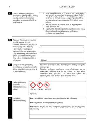7 ΑΔΑ: ΒΙΗΔΒ-ΛΥΟ
6 Ειδικές συνθήκες γεωργικές,
φυτοϋγείας ή περιβαντολλογικές
υπό τις οποίες το σκεύασμα
μπορεί να χρησιμοποιηθεί ή να
αποκλειστεί
1. Μην εφαρμόσετε το ROYALTAC τις ζεστές ώρες
της ημέρας. Προτιμήστε να το εφαρμόσετε νωρίς
το πρωί, σε στεγνά φύλλα (όχι με υγρασία). Μην
το εφαρμόσετε όταν αναμένετε βροχή ή σε υγρά
φύλλα.
2. Να μην γίνεται ψεκασμός όταν οι θερμοκρασίες
είναι άνω των 30 o
C .
3. Εφαρμόστε σε καπνόφυτα που βρίσκονται σε καλή
βλαστική κατάσταση (απουσία ασθενειών,
εντόμων και λειψυδρία).
7. Χρονικό διάστημα ασφαλείας
μεταξύ εφαρμογής και:
- σποράς ή φύτευσης της προσ-
τατευόμενης καλλιέργειας --
- σποράς ή φύτευσης των
καλλιεργειών που ακολουθούν -
- της πρόσβασης του ανθρώπου
ή των ζώων στην καλλιέργεια
στην οποία έχει εφαρμοστεί το
σκεύασμα 48 ώρες
8 Στοιχεία φυτοτοξικότητας,
ευαισθησίας ποικιλιών και κάθε
άλλης παρενέργειας στα φυτά ή
τα προϊόντα τους.
Δεν είναι φυτοτοξικό στις συνιστώμενες δόσεις και τρόπο
εφαρμογής.
Υπάρχει κίνδυνος εμφάνισης φυτοτοξικότητας αν το
ψεκαστικό διάλυμα έρχεται σε επαφή με την κάτω
επιφάνεια των φύλλων, γι αυτό δεν πρέπει να
εφαρμόζεται όταν φυσάει ή σε πεσμένα φυτά
9 Εικονογράμματα
κινδύνου-
Προειδοποιητικές
λέξεις: GHS05 GHS07 GHS09
Κίνδυνος
10 Δηλώσεις
επικινδυνότητας:
H317 Μπορεί να προκαλέσει αλλεργική δερματική επίδραση
H318 Προκαλεί σοβαρή οφθαλμική βλάβη.
H410 Πολύ τοξικό για τους υδρόβιους οργανισμούς, με μακροχρόνιες
επιπτώσεις.
 