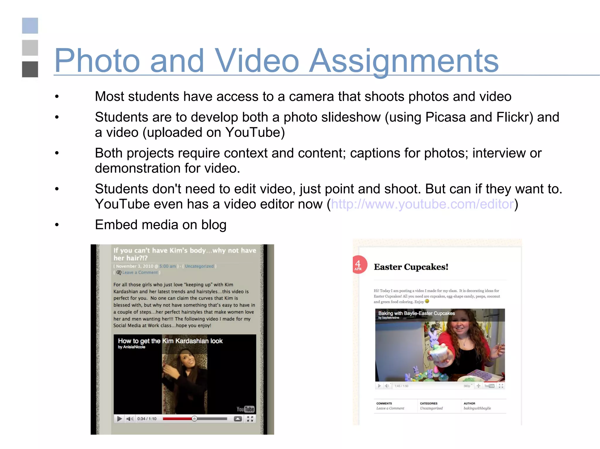 Photo and Video Assignments Most students have access to a camera that shoots photos and video Students are to develop both a photo slideshow (using Picasa and Flickr) and a video (uploaded on YouTube) Both projects require context and content; captions for photos; interview or demonstration for video. Students don't need to edit video, just point and shoot. But can if they want to. YouTube even has a video editor now ( http://www.youtube.com/editor ) Embed media on blog 
