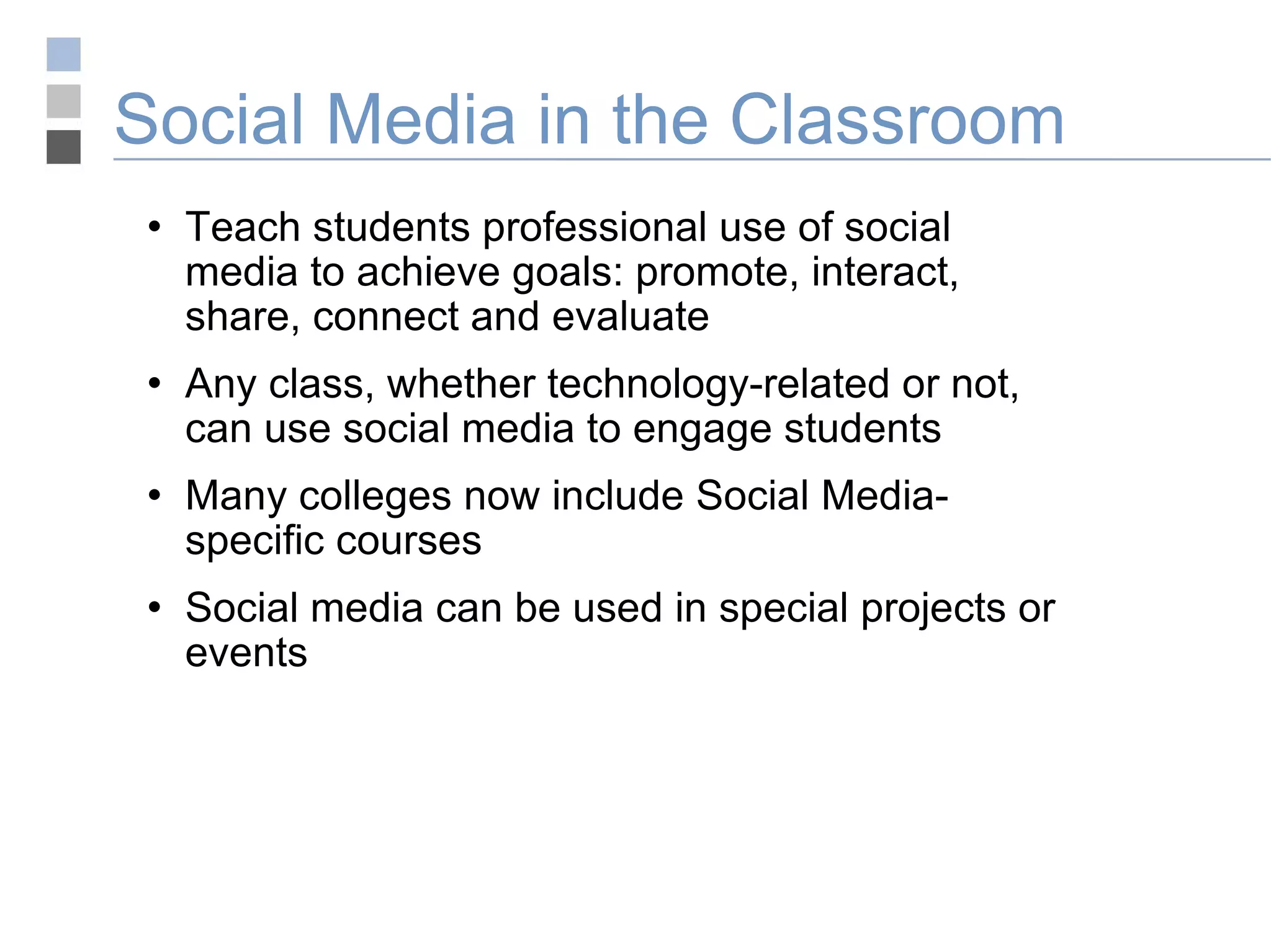 Social Media in the Classroom Teach students professional use of social media to achieve goals: promote, interact, share, connect and evaluate Any class, whether technology-related or not, can use social media to engage students Many colleges now include Social Media-specific courses Social media can be used in special projects or events 