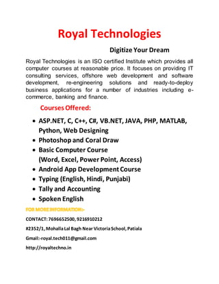 Royal Technologies
Digitize Your Dream
Royal Technologies is an ISO certified Institute which provides all
computer courses at reasonable price. It focuses on providing IT
consulting services, offshore web development and software
development, re-engineering solutions and ready-to-deploy
business applications for a number of industries including e-
commerce, banking and finance.
Courses Offered:
 ASP.NET, C, C++, C#, VB.NET, JAVA, PHP, MATLAB,
Python, Web Designing
 Photoshop and Coral Draw
 Basic Computer Course
(Word, Excel, Power Point, Access)
 Android App DevelopmentCourse
 Typing (English, Hindi, Punjabi)
 Tally and Accounting
 Spoken English
CONTACT:7696652500, 9216910212
#2352/1, MohallaLal Bagh Near VictoriaSchool, Patiala
Gmail:-royal.tech011@gmail.com
http://royaltechno.in
 