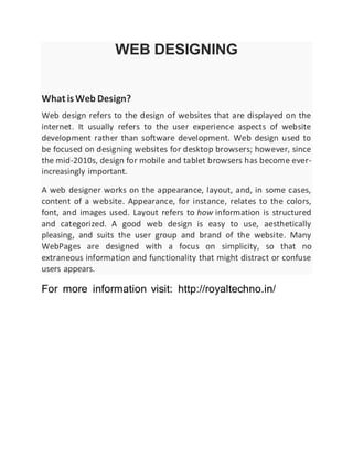 WEB DESIGNING
What isWeb Design?
Web design refers to the design of websites that are displayed on the
internet. It usually refers to the user experience aspects of website
development rather than software development. Web design used to
be focused on designing websites for desktop browsers; however, since
the mid-2010s, design for mobile and tablet browsers has become ever-
increasingly important.
A web designer works on the appearance, layout, and, in some cases,
content of a website. Appearance, for instance, relates to the colors,
font, and images used. Layout refers to how information is structured
and categorized. A good web design is easy to use, aesthetically
pleasing, and suits the user group and brand of the website. Many
WebPages are designed with a focus on simplicity, so that no
extraneous information and functionality that might distract or confuse
users appears.
For more information visit: http://royaltechno.in/
 