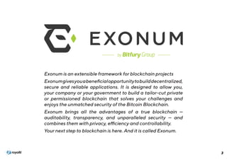 3
Exonum is an extensible framework for blockchain projects
Exonumgivesyouabeneficialopportunitytobuilddecentralized,
secure and reliable applications. It is designed to allow you,
your company or your government to build a tailor-cut private
or permissioned blockchain that solves your challenges and
enjoys the unmatched security of the Bitcoin Blockchain.
Exonum brings  all the advantages of a true blockchain  —
auditability, transparency, and unparalleled security — and
combines them with privacy, efficiency and controllability.
Your next step to blockchain is here. And it is called Exonum.
 