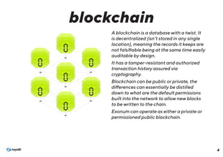4
A blockchain is a database with a twist. It
is decentralized (isn’t stored in any single
location), meaning the records it keeps are
not falsifiable being at the same time easily
auditable by design.
It has a tamper-resistant and authorized
transaction history assured via
cryptography.
Blockchain can be public or private, the
differences can essentially be distilled
down to what are the default permissions
built into the network to allow new blocks
to be written to the chain.
Exonum can operate as either a private or
permissioned public blockchain.
blockchain
 