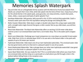 Memories Splash Waterpark
• Slip and slide into an unforgettable family vacation with the Memories Punta Cana Splash Park.
Adults can unleash their inner child, while kids splash into the time of their lives. Enjoy hours of fun
for the whole family in the splash pads, spray grounds, non-stop activities, crystal-clear pools,
tubes, slides, a wave pool and loads of splish splashin' fun!
• Kamikaze Waterslide- Defy gravity; defy yourself in this 15.20 m vertical drop waterslide. Catch a
fantastic water park view from the top before taking the plunge and sliding 60.70m.
• Roller Coaster Waterslide- Slide down a single or double tube down this unique open waterslide
with a straight wide single channel that gives a roller coaster feel as you slide down, up and then
back down.
• Black Hole Waterslide- The Black Hole Waterslide offers an exciting 113.50 meter slide down
several curves in an enclosed black tube from a 12.0 meter drop. This is the water park's longest
slide.
• Multi-Lane Waterslide- Challenge your travel companions to a race down our parallel 4-Lane water
slide. Slide from 12.0 m in altitude down 59.67 m to see who is the fastest slider in the park with
speeds of up to 14 meters per second.
• Hydrotube Waterslide- Slide down one of our twin hydrotube waterslides. This enclosed water slide
has two great twists and turns that end in a pleasant splash in one of our pools.
• Giant (Hydrotube) Waterslide- Take a plunge down our other twin hydrotube waterslide's two great
twists turns that ends in a pleasant splash in one of our pools.
• Space Bowl Waterslide- Are you ready for this? This is a combination slide where you move from
one enclosed slide and then drop on a spiral path on a ball where you fall through a hole in the
bottom before falling freely in the reception area.
• Plus many slides for smaller children
 