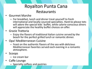 Royalton Punta Cana
Restaurants
• Gourmet Marche
– For breakfast, lunch and dinner treat yourself to fresh
international and locally-sourced specialties. Hard-to-please tots
will adore the special kids´ buffet, while calorie-conscious diners
will appreciate the healthy buffet choices on offer.
• Grazie Trattoria
– Enjoy the flavors of traditional Italian cuisine served by the
beach for the perfect grilled lunch or romantic dinner.
• Opa! Mediterranean Cuisine
– Feast on the authentic flavors of the sea with delicious
Mediterranean favorites served each evening in a romantic
atmosphere.
• Scoops
– Ice cream bar
• Caffe Lounge
– Specialty coffees and pastries
 