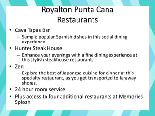 Royalton Punta Cana
Restaurants
• Cava Tapas Bar
– Sample popular Spanish dishes in this social dining
experience.
• Hunter Steak House
– Enhance your evenings with a fine dining experience at
this stylish steakhouse restaurant.
• Zen
– Explore the best of Japanese cuisine for dinner at this
specialty restaurant, as you get transported to faraway
shores.
• 24 hour room service
• Plus access to four additional restaurants at Memories
Splash
 