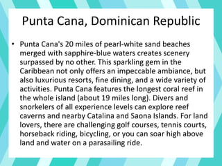 Punta Cana, Dominican Republic
• Punta Cana's 20 miles of pearl-white sand beaches
merged with sapphire-blue waters creates scenery
surpassed by no other. This sparkling gem in the
Caribbean not only offers an impeccable ambiance, but
also luxurious resorts, fine dining, and a wide variety of
activities. Punta Cana features the longest coral reef in
the whole island (about 19 miles long). Divers and
snorkelers of all experience levels can explore reef
caverns and nearby Catalina and Saona Islands. For land
lovers, there are challenging golf courses, tennis courts,
horseback riding, bicycling, or you can soar high above
land and water on a parasailing ride.
 