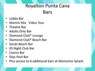 Royalton Punta Cana
Bars
• Lobby Bar
• Martini Mix Video Tour
• Theatre Bar
• Adults Only Bar
• Diamond Club® Lounge
• Diamond Club® Beach Bar
• Sands Beach Bar
• XS Night Club Bar
• Casino Bar
• Dips Pool Bar
• Plus access to 6 additional bars at Memories Splash
 