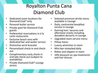 Royalton Punta Cana
Diamond Club
• Dedicated room locations for
Diamond Club® only
• Personal butler service
• Private pool for Diamond Club
guests
• Preferential reservations in à la
carte restaurants
• Exclusive beach area with
dedicated bar and waiter service
• Distinctive wrist bracelet
• Personalized check-in and check-
out
• Complimentary early check-in
and late check-out (subject to
availability)
• Private Diamond Club® Lounge
access
• Selected premium drinks menu
available in Lounge
• Daily, continental breakfast
service in Lounge
• Evening hors 'oeuvres and
afternoon snacks including
decadent desserts in Lounge
• Upgraded room service menu
• Pillow menu
• Luxury amenities in room
• Mini-bar restocked daily
• Robes and slippers in room
• 10% discount on spa treatments
and hair dresser
 