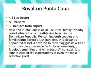 Royalton Punta Cana
• 4.5 Star Resort
• All-Inclusive
• 30 minutes from airport
• Royalton Punta Cana is an all-inclusive, family-friendly
resort situated on a breathtaking beach in the
Dominican Republic. Welcoming both couples and
families into Bavaro’s lush paradise, this elegantly
appointed resort is devoted to providing guests with an
incomparable experience. With its unique design,
fabulous amenities and All-In Luxury™ concept, it is
sure to exceed the expectations of even the most
selective guest.
 