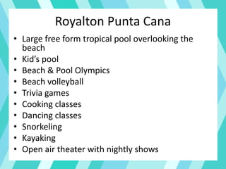 Royalton Punta Cana
• Large free form tropical pool overlooking the
beach
• Kid’s pool
• Beach & Pool Olympics
• Beach volleyball
• Trivia games
• Cooking classes
• Dancing classes
• Snorkeling
• Kayaking
• Open air theater with nightly shows
 