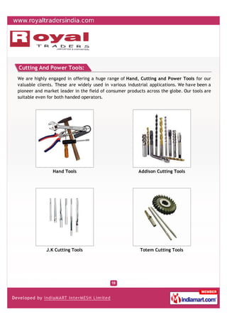 Cutting And Power Tools:
We are highly engaged in offering a huge range of Hand, Cutting and Power Tools for our
valuable clients. These are widely used in various industrial applications. We have been a
pioneer and market leader in the field of consumer products across the globe. Our tools are
suitable even for both handed operators.




                Hand Tools                              Addison Cutting Tools




             J.K Cutting Tools                           Totem Cutting Tools
 