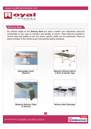 Delivery Beds:
Our offered ranges of this Delivery Beds are used in health care institutions which are
comfortable to use, easy to maintain and durable in nature. These beds are available in
various sizes and models as per the client's specific needs can be customized. These are
easily available in the market as per international quality standards.




            Gynecologic Couch                        Obstetric Delivery Bed In
                (Electric)                            2 Parts (2 Section Top)




         Obstetric Delivery Table                    Delivery Bed Telescopic
               (3 Section)
 