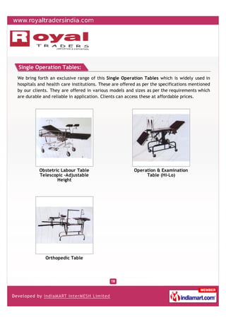 Single Operation Tables:
We bring forth an exclusive range of this Single Operation Tables which is widely used in
hospitals and health care institutions. These are offered as per the specifications mentioned
by our clients. They are offered in various models and sizes as per the requirements which
are durable and reliable in application. Clients can access these at affordable prices.




          Obstetric Labour Table                        Operation & Examination
          Telescopic -Adjustable                             Table (Hi-Lo)
                  Height




             Orthopedic Table
 