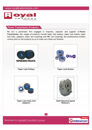 Power Transmission Products:
We are a prominent firm engaged in importer, exporter and supplier of Power
Transmission. Our ranges of products include taper lock pulleys, taper lock bushes, taper
lock hubs, adaptors, Essex Jaw Couplings and HRC Jaw Couplings. Our professionals conduct
various tests on the products so as to make sure these are flawless.




            Taper Lock Pulleys                           Taper Lock Bushes




           Taper Lock Hubs And                         Shaft Mounted Speed
                Adaptors                                     Reducers
 