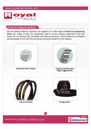 Industrial Engineering Belts:
We are leading importer, exporter and suppliers of a wide range of Industrial Engineering
Belts. Our ranges of belts are extensively used in various industry applications and well
known for its features like durability and high performance. These products are designed
and developed in line with the prevailing trend and standards of the industry.




          Multi-Pull Poly V-Belts                      Classical Section Raw
                                                        Edge Cogged Belts




              Industrial Belts                              Wedge Belts
 