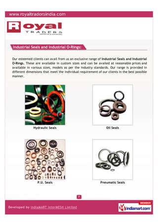 Industrial Seals and Industrial O-Rings:


Our esteemed clients can avail from us an exclusive range of Industrial Seals and Industrial
O-Rings. These are available in custom sizes and can be availed at reasonable prices and
available in various sizes, models as per the industry standards. Our range is provided in
different dimensions that meet the individual requirement of our clients in the best possible
manner.




              Hydraulic Seals                                   Oil Seals




                 P.U. Seals                                 Pneumatic Seals
 