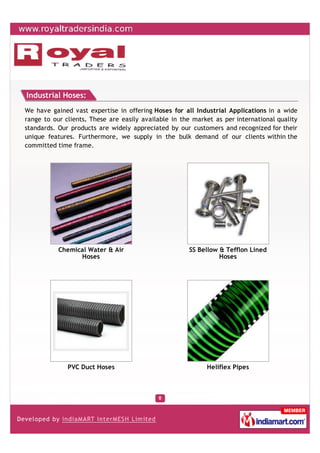 Industrial Hoses:
We have gained vast expertise in offering Hoses for all Industrial Applications in a wide
range to our clients. These are easily available in the market as per international quality
standards. Our products are widely appreciated by our customers and recognized for their
unique features. Furthermore, we supply in the bulk demand of our clients within the
committed time frame.




           Chemical Water & Air                       SS Bellow & Tefflon Lined
                 Hoses                                          Hoses




              PVC Duct Hoses                                Heliflex Pipes
 
