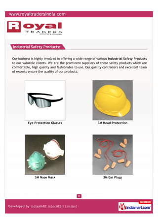 Industrial Safety Products:


Our business is highly involved in offering a wide range of various Industrial Safety Products
to our valuable clients. We are the prominent suppliers of these safety products which are
comfortable, high quality and fashionable to use. Our quality controllers and excellent team
of experts ensure the quality of our products.




           Eye Protection Glasses                          3M Head Protection




               3M Nose Mask                                    3M Ear Plugs
 